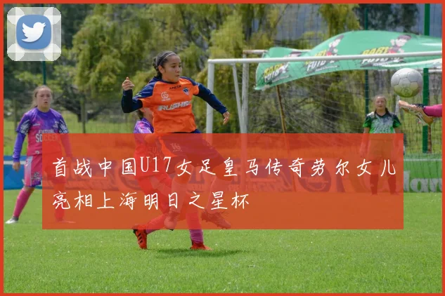 首战中国U17女足皇马传奇劳尔女儿亮相上海明日之星杯