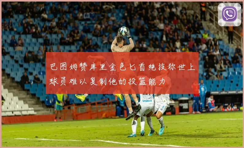 巴图姆赞库里金色匕首绝技称世上球员难以复制他的投篮能力