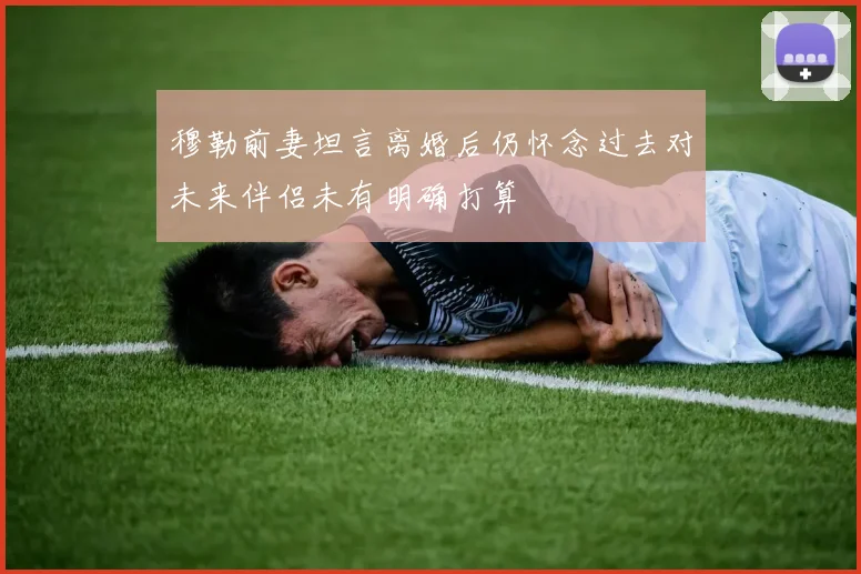 穆勒前妻坦言离婚后仍怀念过去对未来伴侣未有明确打算